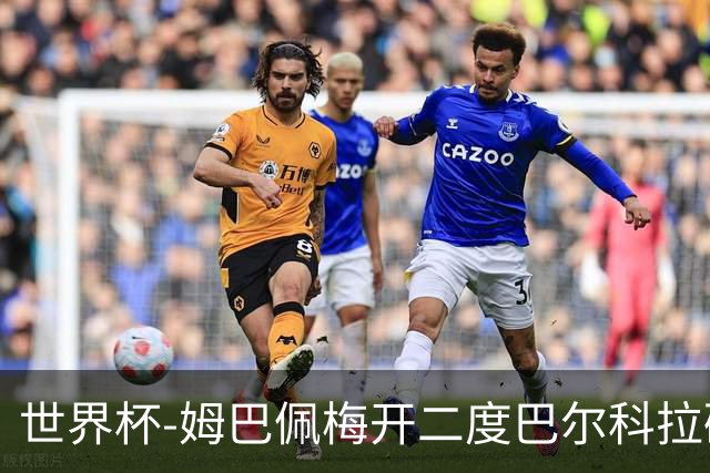 世界杯-姆巴佩梅开二度巴尔科拉破门 法国3-1塞内加尔